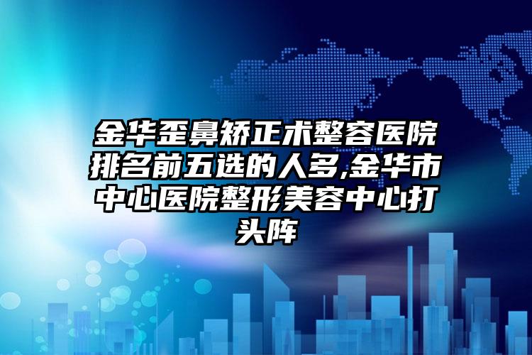 金华歪鼻矫正术整容医院排名前五选的人多,金华市中心医院整形美容中心打头阵