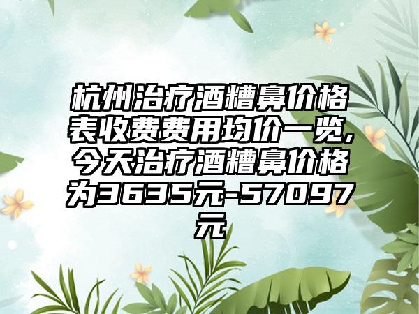 杭州治疗酒糟鼻价格表收费费用均价一览,今天治疗酒糟鼻价格为3635元-57097元