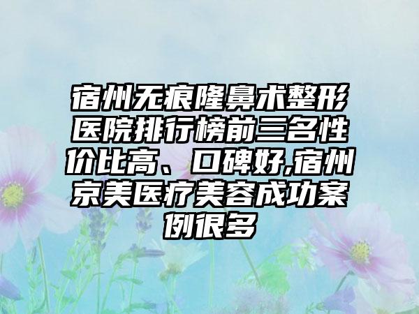 宿州无痕隆鼻术整形医院排行榜前三名性价比高、口碑好,宿州京美医疗美容成功实例很多