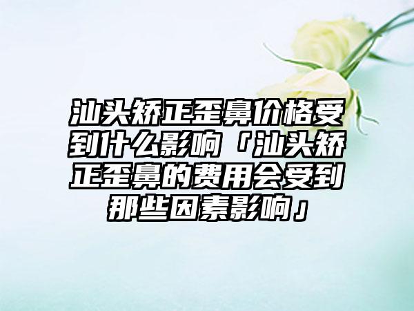 汕头矫正歪鼻价格受到什么影响「汕头矫正歪鼻的费用会受到那些因素影响」