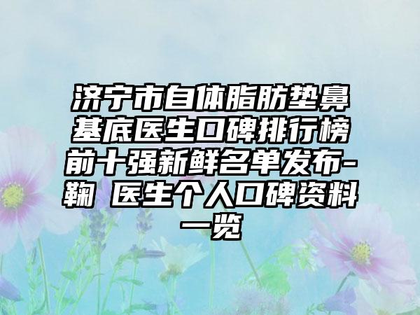 济宁市自体脂肪垫鼻基底医生口碑排行榜前十强新鲜名单发布-鞠燚医生个人口碑资料一览