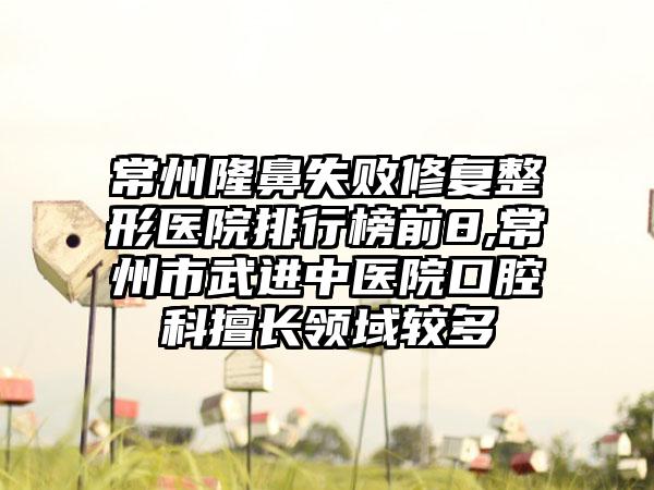 常州隆鼻失败修复整形医院排行榜前8,常州市武进中医院口腔科擅长领域较多