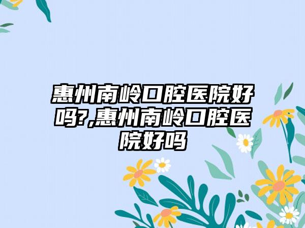 惠州南岭口腔医院好吗?,惠州南岭口腔医院好吗