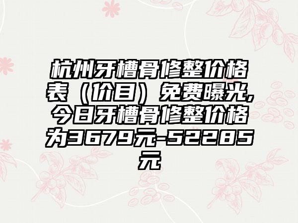 杭州牙槽骨修整价格表（价目）免费曝光,今日牙槽骨修整价格为3679元-52285元