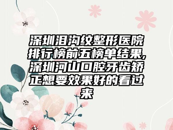 深圳泪沟纹整形医院排行榜前五榜单结果,深圳河山口腔牙齿矫正想要成果好的看过来