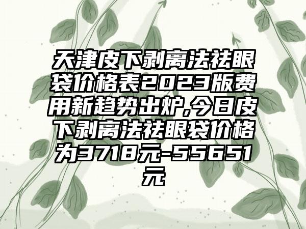 天津皮下剥离法祛眼袋价格表2023版费用新趋势出炉,今日皮下剥离法祛眼袋价格为3718元-55651元