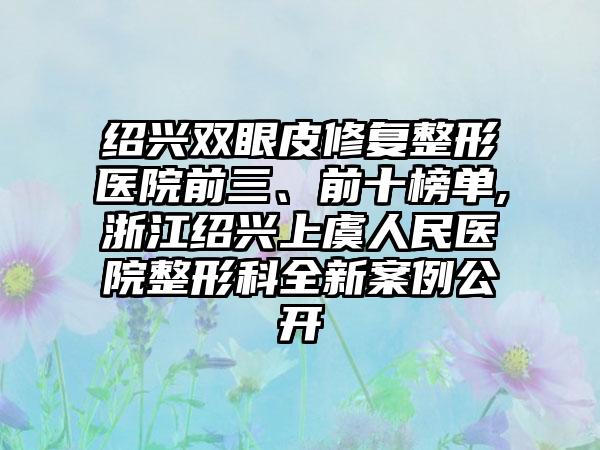 绍兴双眼皮修复整形医院前三、前十榜单,浙江绍兴上虞人民医院整形科全新实例公开