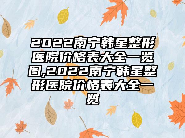 2022南宁韩星整形医院价格表大全一览图,2022南宁韩星整形医院价格表大全一览