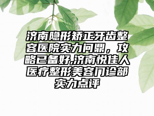 济南隐形矫正牙齿整容医院实力问鼎，攻略已备好,济南悦佳人医疗整形美容门诊部实力点评