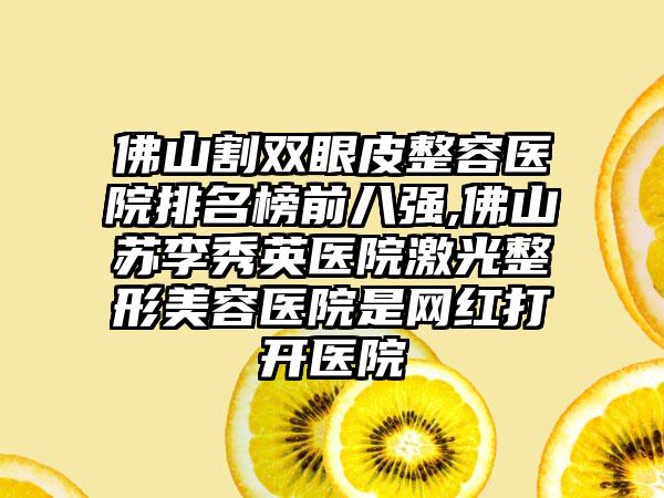 佛山割双眼皮整容医院排名榜前八强,佛山苏李秀英医院激光整形美容医院是网红打开医院