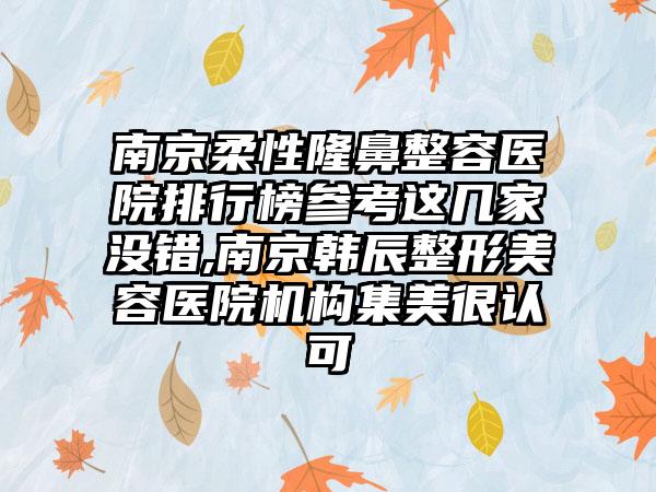 南京柔性隆鼻整容医院排行榜参考这几家没错,南京韩辰整形美容医院机构集美很认可