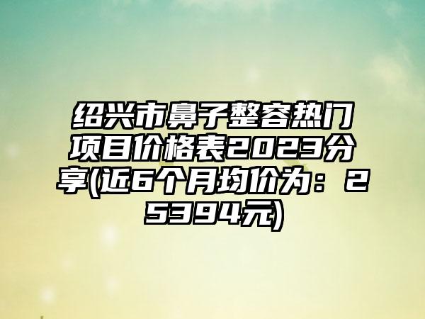 绍兴市鼻子整容热门项目价格表2023分享(近6个月均价为：25394元)