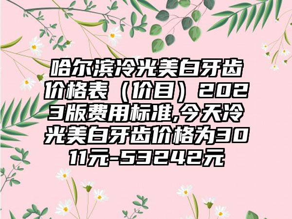 哈尔滨冷光美白牙齿价格表（价目）2023版费用标准,今天冷光美白牙齿价格为3011元-53242元