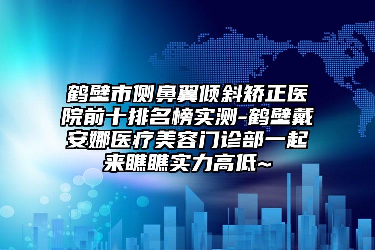 鹤壁市侧鼻翼倾斜矫正医院前十排名榜实测-鹤壁戴安娜医疗美容门诊部一起来瞧瞧实力高低~