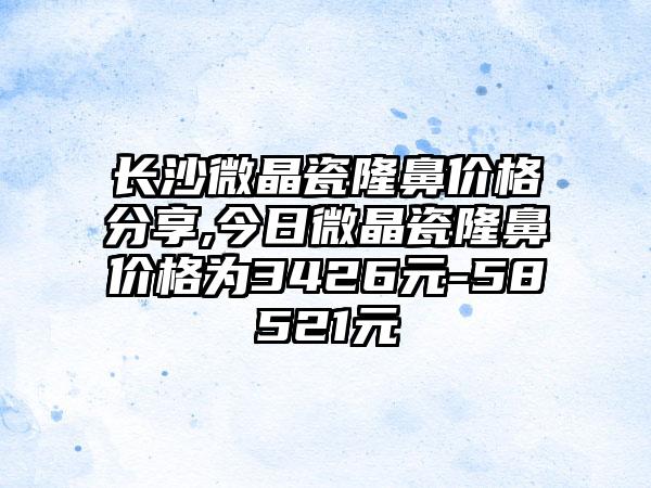 长沙微晶瓷隆鼻价格分享,今日微晶瓷隆鼻价格为3426元-58521元