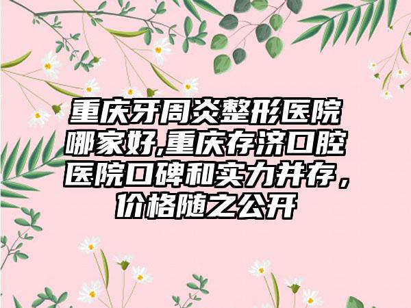 重庆牙周炎整形医院哪家好,重庆存济口腔医院口碑和实力并存，价格随之公开