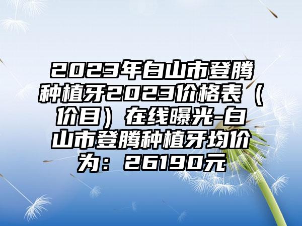 2023年白山市登腾种植牙2023价格表（价目）在线曝光-白山市登腾种植牙均价为：26190元