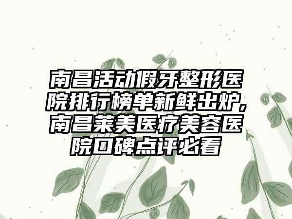 南昌活动假牙整形医院排行榜单新鲜出炉,南昌莱美医疗美容医院口碑点评必看