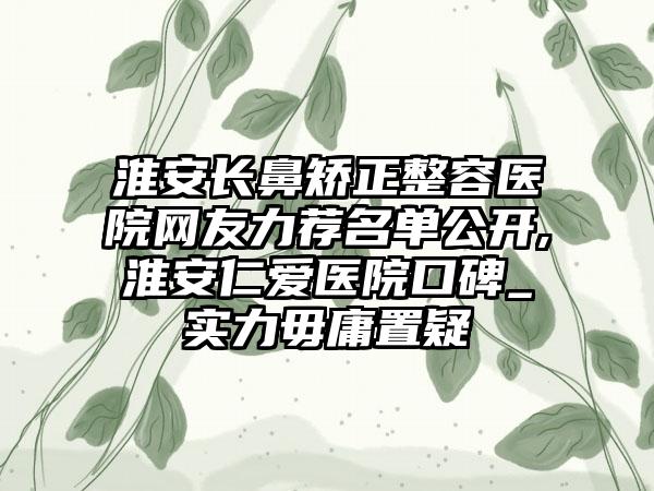 淮安长鼻矫正整容医院网友力荐名单公开,淮安仁爱医院口碑_实力毋庸置疑