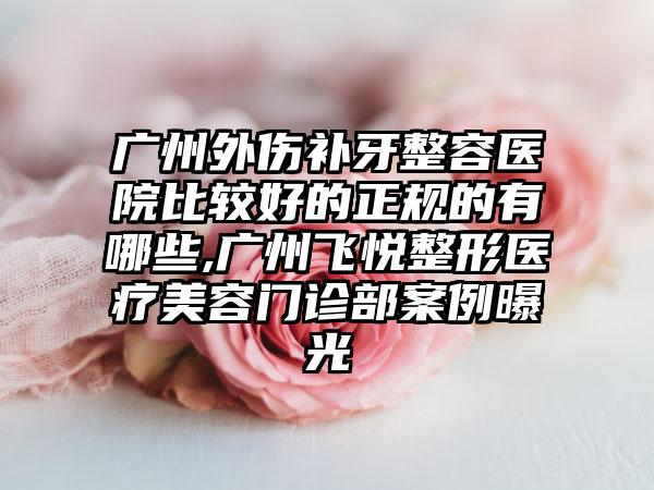 广州外伤补牙整容医院比较好的正规的有哪些,广州飞悦整形医疗美容门诊部实例曝光