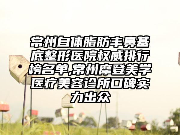 常州自体脂肪丰鼻基底整形医院权威排行榜名单,常州摩登美学医疗美容诊所口碑实力出众