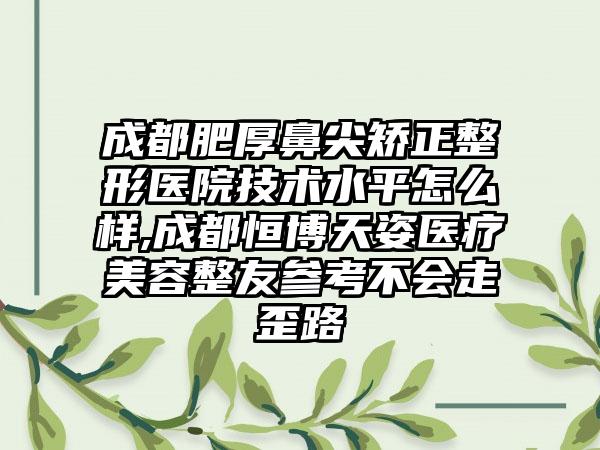 成都肥厚鼻尖矫正整形医院技术水平怎么样,成都恒博天姿医疗美容整友参考不会走歪路