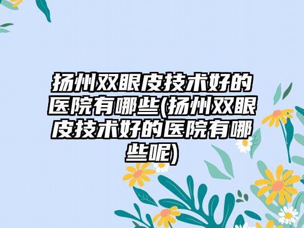 扬州双眼皮技术好的医院有哪些(扬州双眼皮技术好的医院有哪些呢)