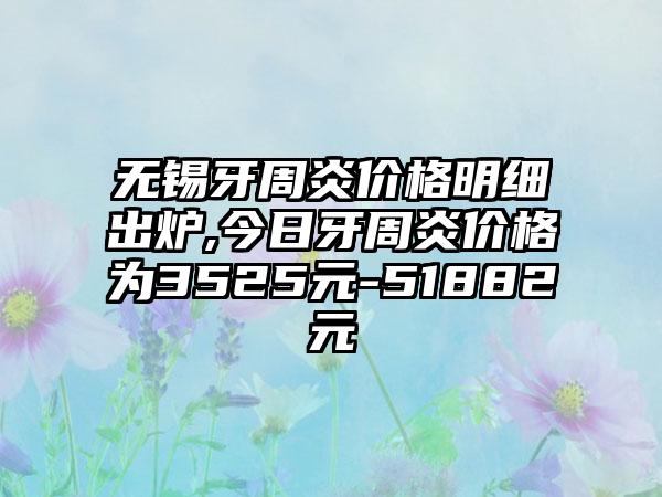 无锡牙周炎价格明细出炉,今日牙周炎价格为3525元-51882元