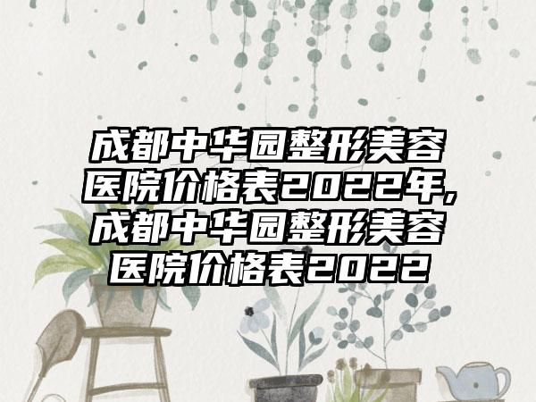 成都中华园整形美容医院价格表2022年,成都中华园整形美容医院价格表2022