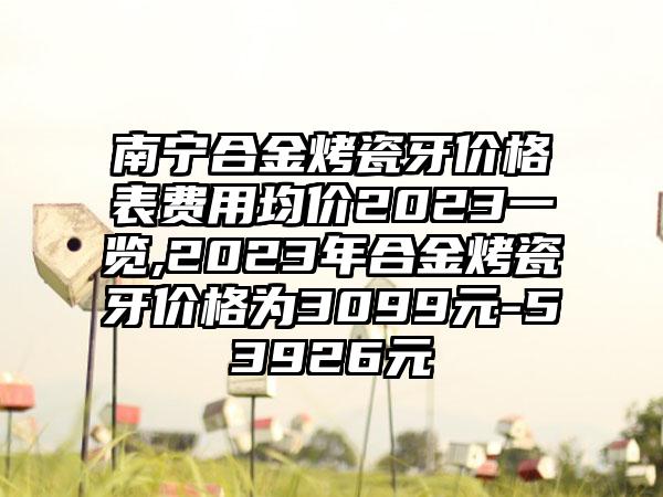 南宁合金烤瓷牙价格表费用均价2023一览,2023年合金烤瓷牙价格为3099元-53926元