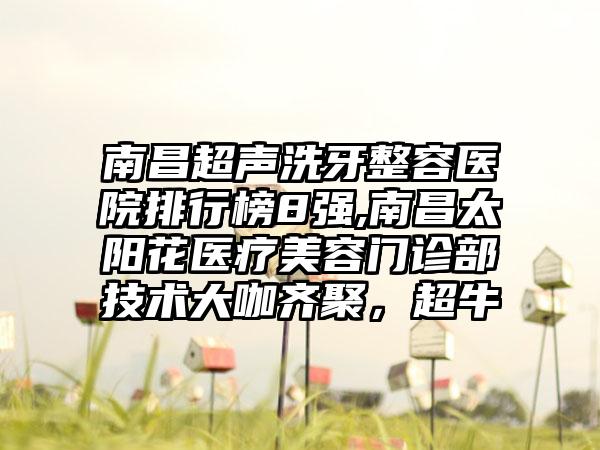 南昌超声洗牙整容医院排行榜8强,南昌太阳花医疗美容门诊部技术大咖齐聚，超牛