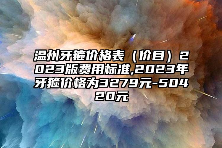 温州牙箍价格表（价目）2023版费用标准,2023年牙箍价格为3279元-50420元