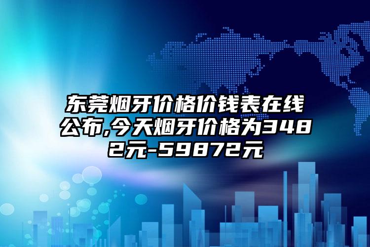 东莞烟牙价格价钱表在线公布,今天烟牙价格为3482元-59872元