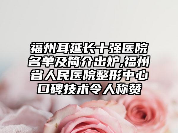 福州耳延长十强医院名单及简介出炉,福州省人民医院整形中心口碑技术令人称赞