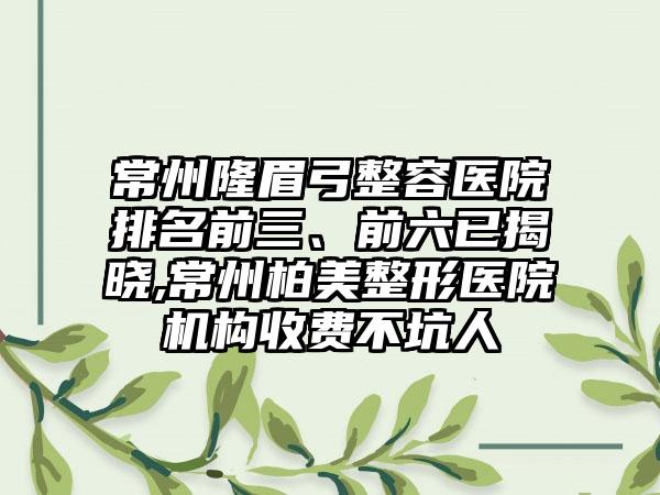 常州隆眉弓整容医院排名前三、前六已揭晓,常州柏美整形医院机构收费不坑人