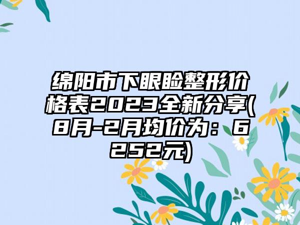 绵阳市下眼睑整形价格表2023全新分享(8月-2月均价为：6252元)