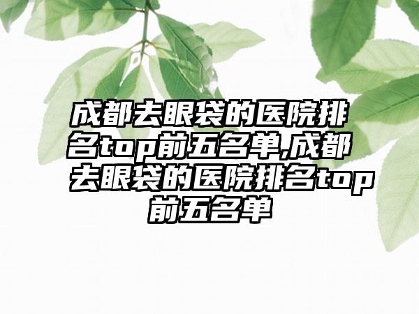 成都去眼袋的医院排名top前五名单,成都去眼袋的医院排名top前五名单