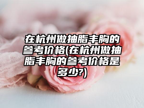 在杭州做抽脂丰胸的参考价格(在杭州做抽脂丰胸的参考价格是多少?)