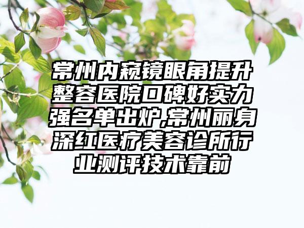 常州内窥镜眼角提升整容医院口碑好实力强名单出炉,常州丽身深红医疗美容诊所行业测评技术靠前