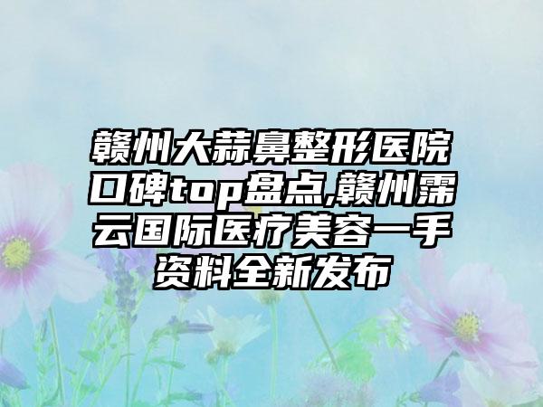 赣州大蒜鼻整形医院口碑top盘点,赣州霈云国际医疗美容一手资料全新发布