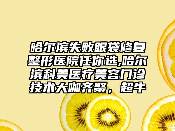 哈尔滨失败眼袋修复整形医院任你选,哈尔滨科美医疗美容门诊技术大咖齐聚，超牛