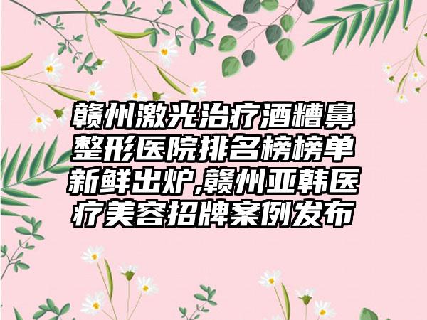 赣州激光治疗酒糟鼻整形医院排名榜榜单新鲜出炉,赣州亚韩医疗美容招牌实例发布