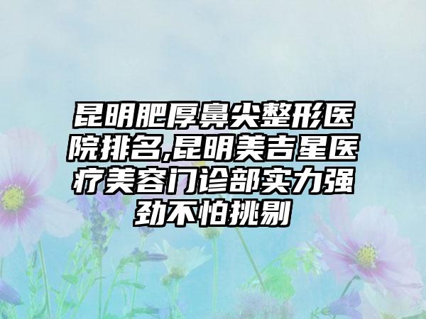 昆明肥厚鼻尖整形医院排名,昆明美吉星医疗美容门诊部实力强劲不怕挑剔