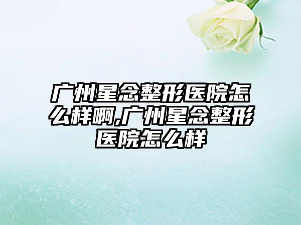 广州星念整形医院怎么样啊,广州星念整形医院怎么样