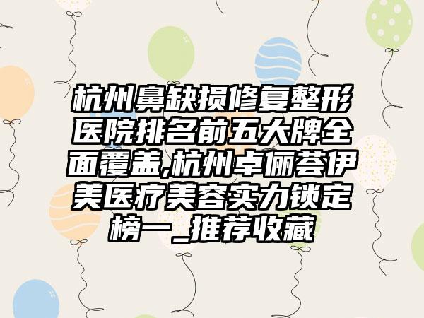 杭州鼻缺损修复整形医院排名前五大牌多面覆盖,杭州卓俪荟伊美医疗美容实力锁定榜一_推荐收藏