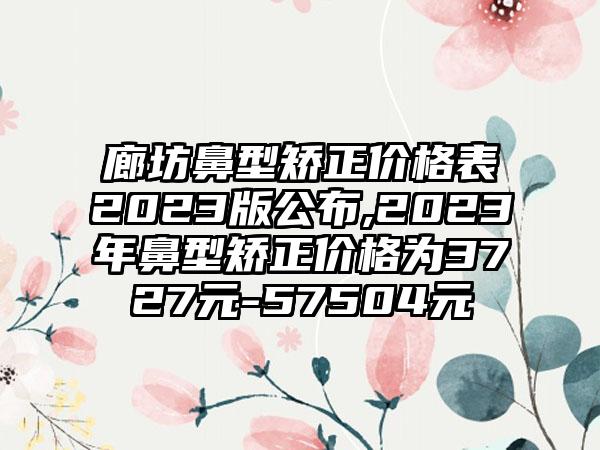 廊坊鼻型矫正价格表2023版公布,2023年鼻型矫正价格为3727元-57504元