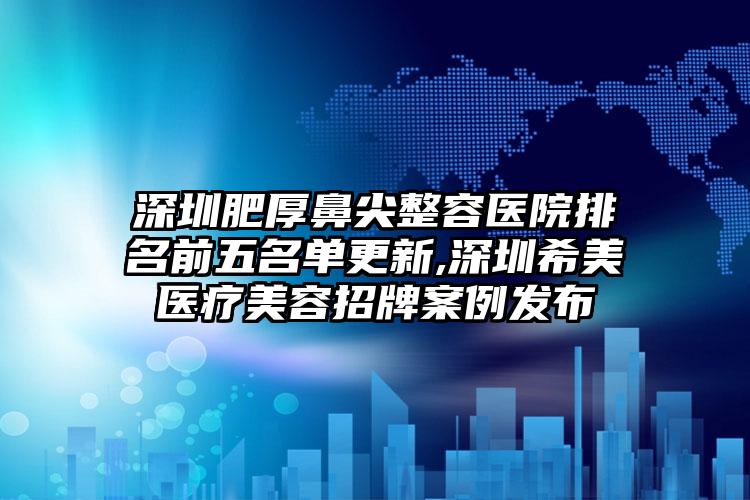 深圳肥厚鼻尖整容医院排名前五名单更新,深圳希美医疗美容招牌实例发布