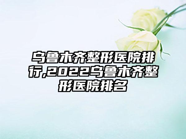 乌鲁木齐整形医院排行,2022乌鲁木齐整形医院排名