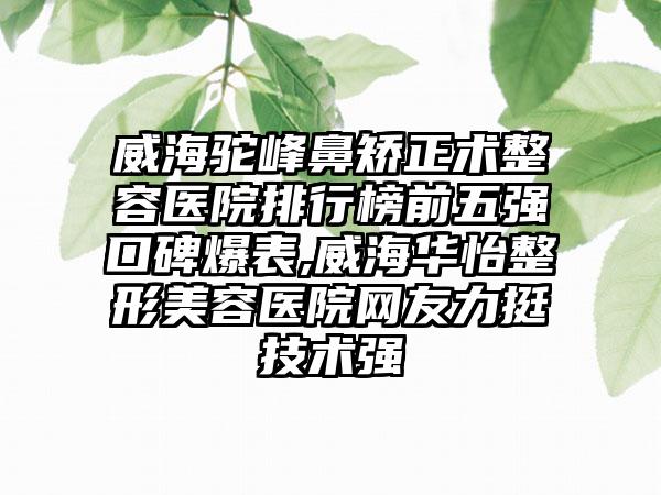 威海驼峰鼻矫正术整容医院排行榜前五强口碑爆表,威海华怡整形美容医院网友力挺技术强