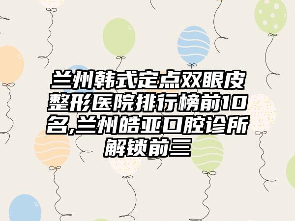 兰州韩式定点双眼皮整形医院排行榜前10名,兰州皓亚口腔诊所解锁前三